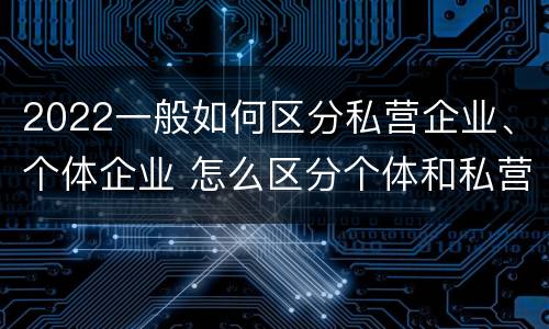 2022一般如何区分私营企业、个体企业 怎么区分个体和私营