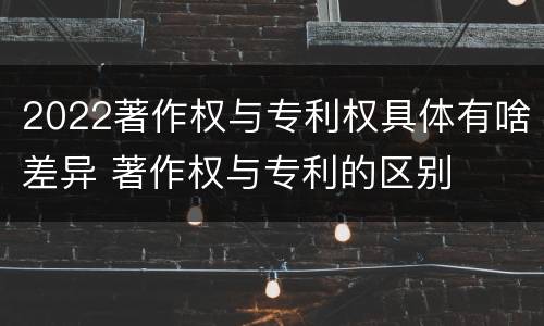 2022著作权与专利权具体有啥差异 著作权与专利的区别