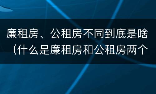 廉租房、公租房不同到底是啥（什么是廉租房和公租房两个有什么特点）