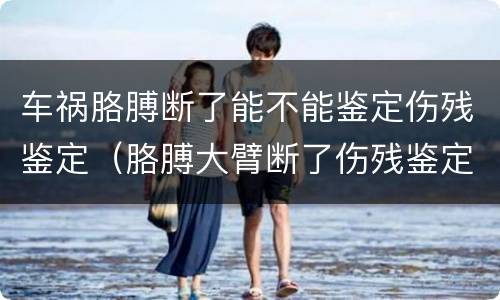车祸胳膊断了能不能鉴定伤残鉴定（胳膊大臂断了伤残鉴定）
