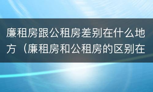 廉租房跟公租房差别在什么地方（廉租房和公租房的区别在哪）