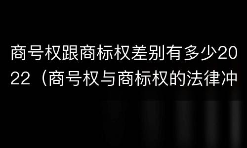 商号权跟商标权差别有多少2022（商号权与商标权的法律冲突与解决）
