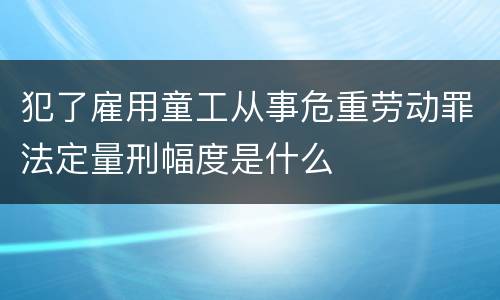 犯了雇用童工从事危重劳动罪法定量刑幅度是什么