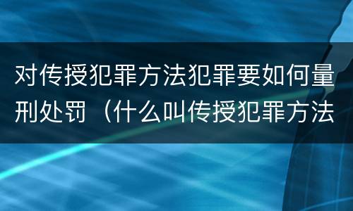 对传授犯罪方法犯罪要如何量刑处罚（什么叫传授犯罪方法罪）