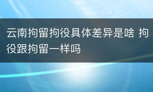 云南拘留拘役具体差异是啥 拘役跟拘留一样吗