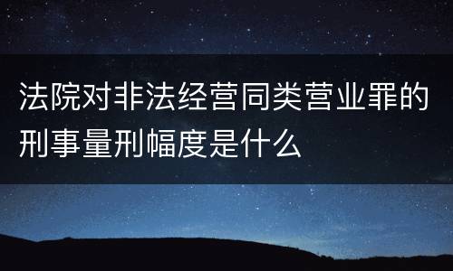 法院对非法经营同类营业罪的刑事量刑幅度是什么
