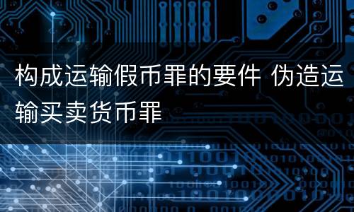 构成运输假币罪的要件 伪造运输买卖货币罪