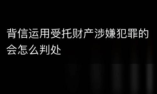 背信运用受托财产涉嫌犯罪的会怎么判处