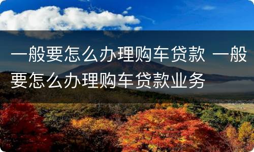 一般要怎么办理购车贷款 一般要怎么办理购车贷款业务