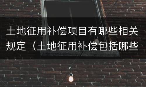 土地征用补偿项目有哪些相关规定（土地征用补偿包括哪些）