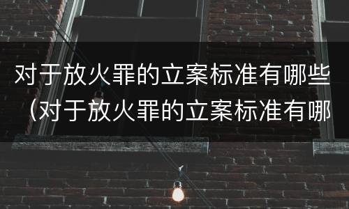 对于放火罪的立案标准有哪些（对于放火罪的立案标准有哪些问题）
