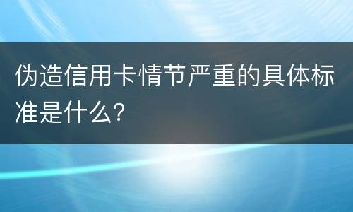 伪造信用卡情节严重的具体标准是什么？