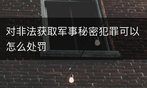 对非法获取军事秘密犯罪可以怎么处罚