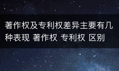 著作权及专利权差异主要有几种表现 著作权 专利权 区别