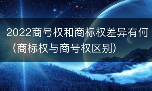 2022商号权和商标权差异有何（商标权与商号权区别）