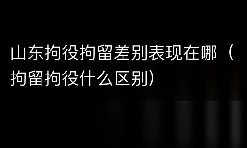 山东拘役拘留差别表现在哪（拘留拘役什么区别）