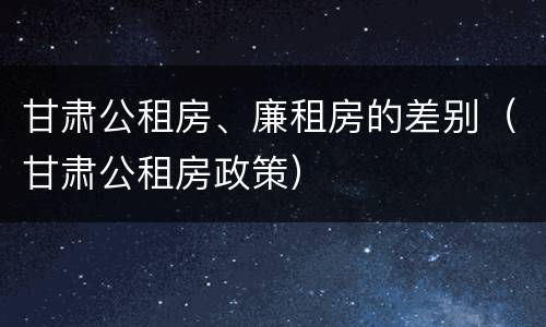 甘肃公租房、廉租房的差别（甘肃公租房政策）