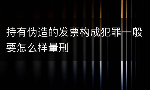 持有伪造的发票构成犯罪一般要怎么样量刑