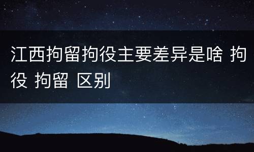 江西拘留拘役主要差异是啥 拘役 拘留 区别