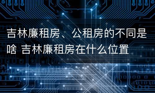 吉林廉租房、公租房的不同是啥 吉林廉租房在什么位置