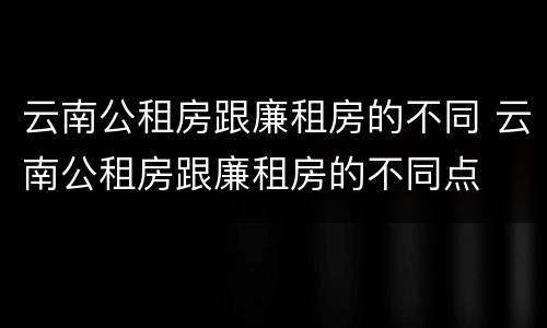 云南公租房跟廉租房的不同 云南公租房跟廉租房的不同点