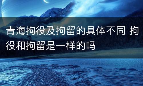 青海拘役及拘留的具体不同 拘役和拘留是一样的吗
