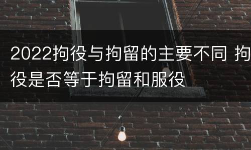 2022拘役与拘留的主要不同 拘役是否等于拘留和服役