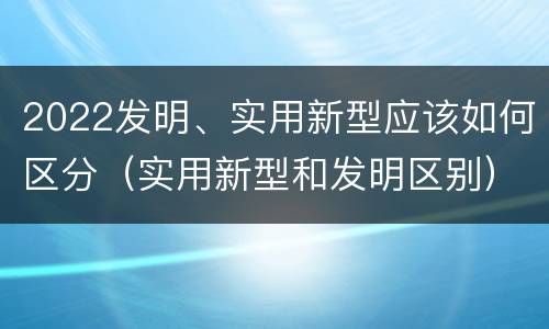 2022发明、实用新型应该如何区分（实用新型和发明区别）