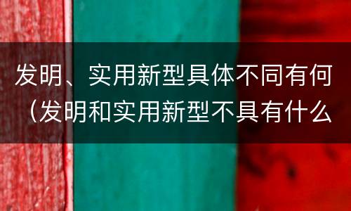 发明、实用新型具体不同有何（发明和实用新型不具有什么特性）