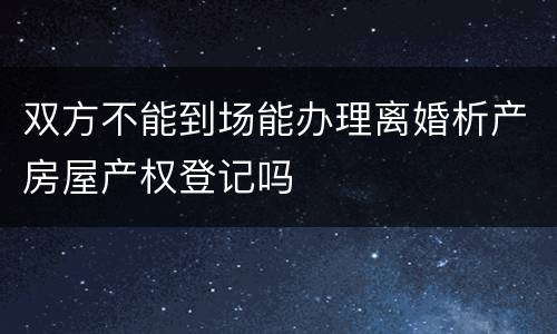 双方不能到场能办理离婚析产房屋产权登记吗