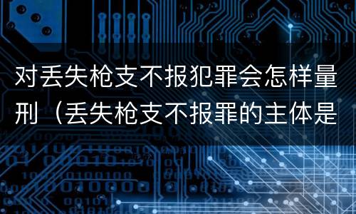 对丢失枪支不报犯罪会怎样量刑（丢失枪支不报罪的主体是什么）