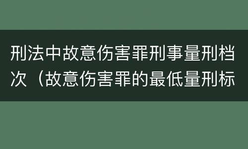 刑法中故意伤害罪刑事量刑档次（故意伤害罪的最低量刑标准是什么）