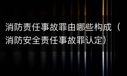 消防责任事故罪由哪些构成（消防安全责任事故罪认定）