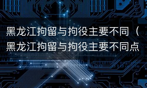 黑龙江拘留与拘役主要不同（黑龙江拘留与拘役主要不同点）
