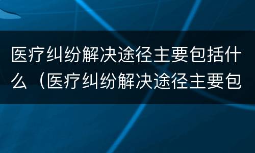 医疗纠纷解决途径主要包括什么（医疗纠纷解决途径主要包括什么）