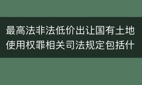 最高法非法低价出让国有土地使用权罪相关司法规定包括什么