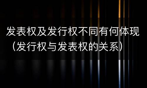 发表权及发行权不同有何体现（发行权与发表权的关系）
