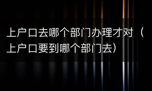 上户口去哪个部门办理才对（上户口要到哪个部门去）