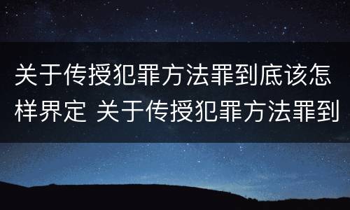 关于传授犯罪方法罪到底该怎样界定 关于传授犯罪方法罪到底该怎样界定的