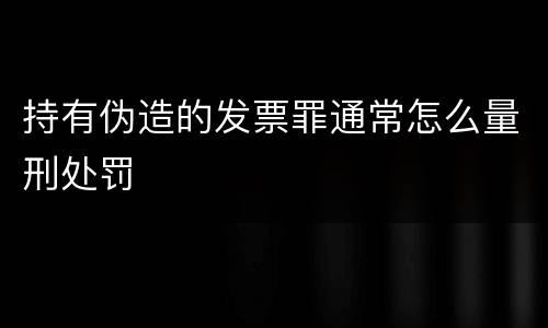 持有伪造的发票罪通常怎么量刑处罚