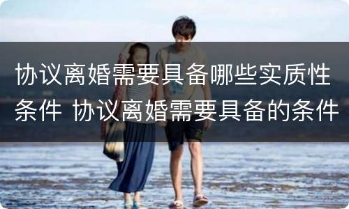 协议离婚需要具备哪些实质性条件 协议离婚需要具备的条件包括