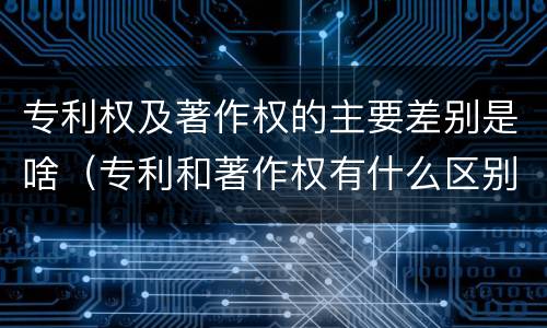 专利权及著作权的主要差别是啥（专利和著作权有什么区别）