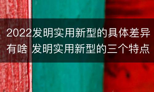 2022发明实用新型的具体差异有啥 发明实用新型的三个特点