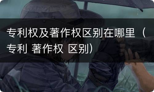 专利权及著作权区别在哪里（专利 著作权 区别）