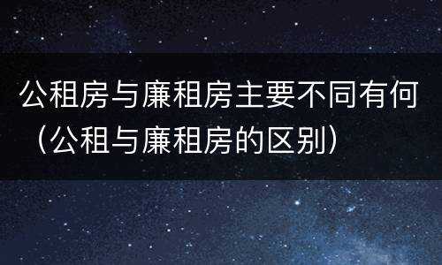 公租房与廉租房主要不同有何（公租与廉租房的区别）
