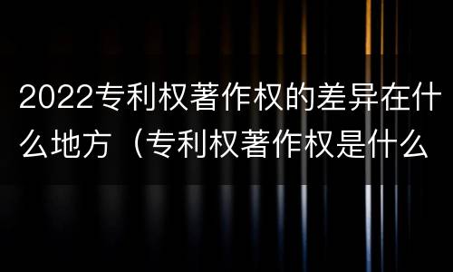 2022专利权著作权的差异在什么地方（专利权著作权是什么意思）