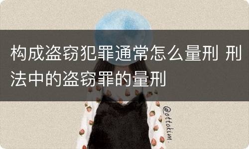 构成盗窃犯罪通常怎么量刑 刑法中的盗窃罪的量刑