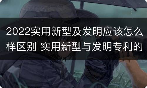 2022实用新型及发明应该怎么样区别 实用新型与发明专利的区别有哪些?