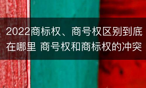 2022商标权、商号权区别到底在哪里 商号权和商标权的冲突和解决