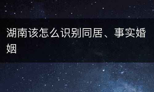 湖南该怎么识别同居、事实婚姻